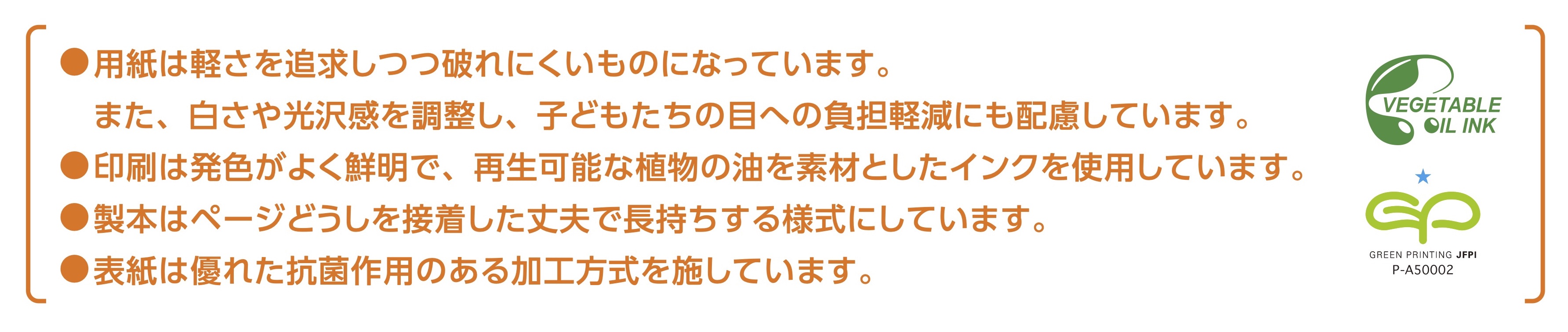 ・用紙は軽さを追求しつつ破れにくいものになっています。また、白さや光沢感を調整し、子どもたちの目への負担軽減にも配慮しています。
・印刷は発色がよく鮮明で、再生可能な植物の油を素材としたインクを使用しています。
・製本はページどうしを接着した丈夫で長持ちする様式にしています。
・表紙は優れた抗菌作用のある加工方式を施しています。