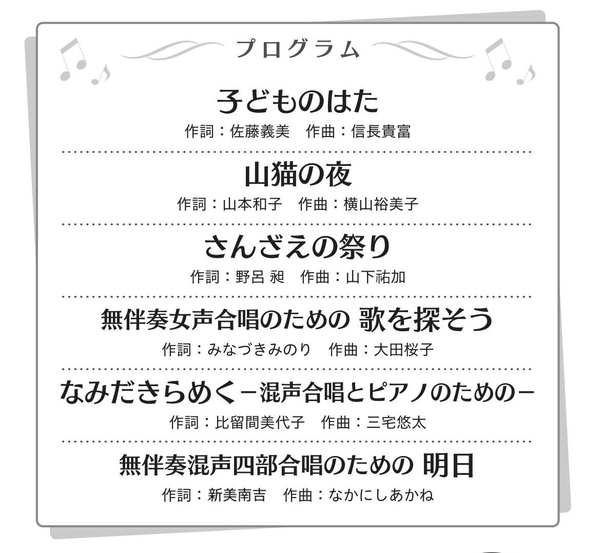子どものはた 同声三部
作詞：佐藤義美 作曲：信長貴富   
山猫の夜 同声二部
作詞：山本和子 作曲：横山裕美子   
さんざえの祭り 女声三部
作詞：野呂 昶 作曲：山下祐加（祐は示右）   
無伴奏女声合唱のための 歌を探そう 女声三部
作詞：みなづきみのり 作曲：大田桜子   
なみだきらめく ―混声合唱とピアノのための― 混声四部
作詞：比留間美代子 作曲：三宅悠太   
無伴奏混声四部合唱のための 明日 混声四部
作詞：新美南吉 作曲：なかにしあかね   
